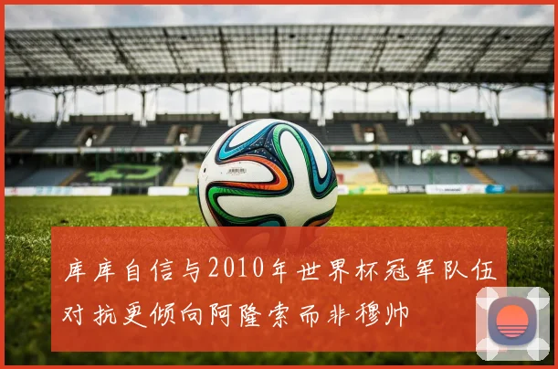 库库自信与2010年世界杯冠军队伍对抗更倾向阿隆索而非穆帅