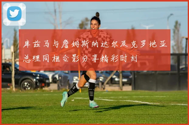 库兹马与詹姆斯纳达尔及克罗地亚总理同框合影分享精彩时刻