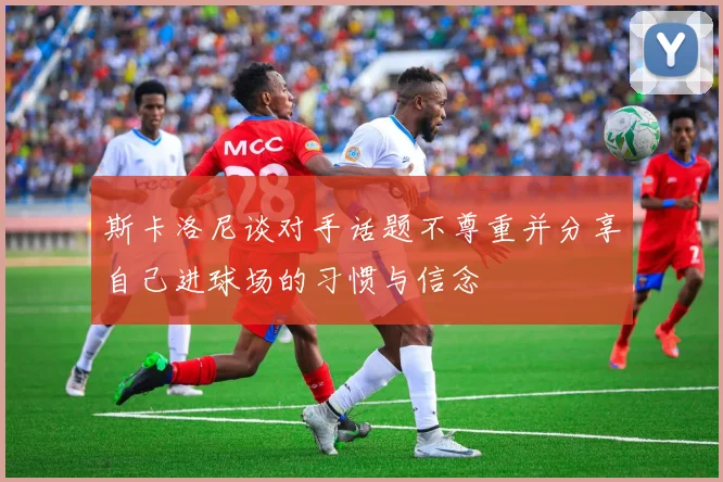 斯卡洛尼谈对手话题不尊重并分享自己进球场的习惯与信念