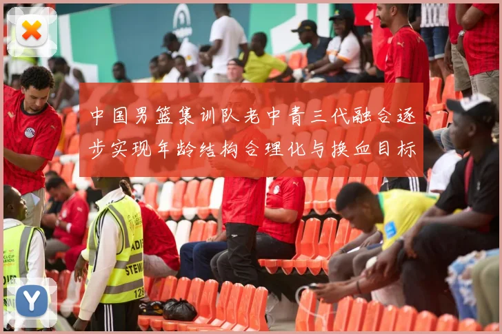 中国男篮集训队老中青三代融合逐步实现年龄结构合理化与换血目标