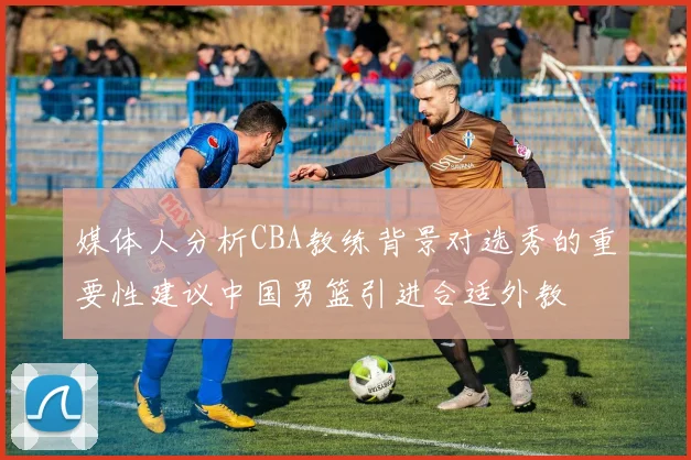 媒体人分析CBA教练背景对选秀的重要性建议中国男篮引进合适外教