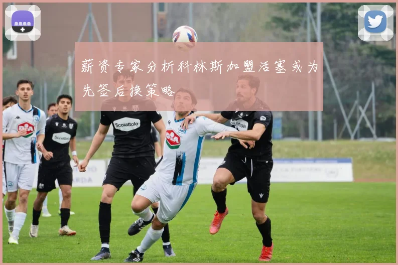 薪资专家分析科林斯加盟活塞或为先签后换策略
