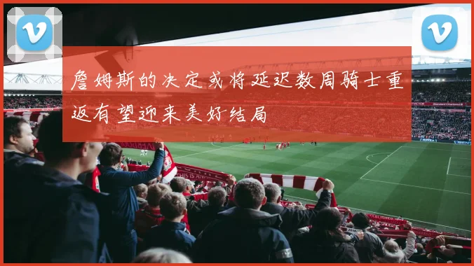 詹姆斯的决定或将延迟数周骑士重返有望迎来美好结局