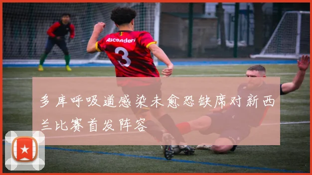 多库呼吸道感染未愈恐缺席对新西兰比赛首发阵容
