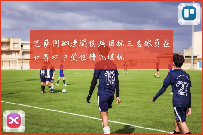 巴萨国脚遭遇伤病困扰三名球员在世界杯中受伤情况堪忧