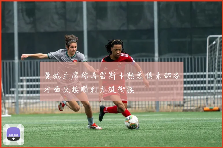 曼城主席称马雷斯卡熟悉俱乐部各方面交接顺利无缝衔接