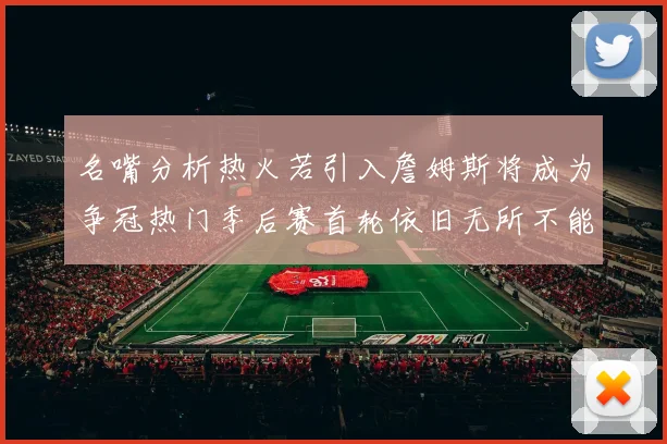 名嘴分析热火若引入詹姆斯将成为争冠热门季后赛首轮依旧无所不能
