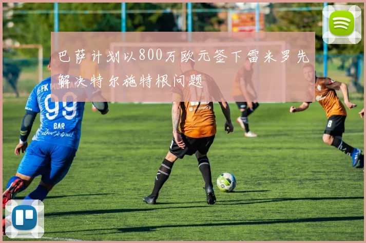 巴萨计划以800万欧元签下雷米罗先解决特尔施特根问题
